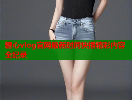 糖心vlog官网最新时间快播精彩内容全纪录