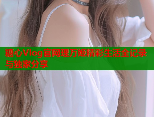 糖心Vlog官网理万姬精彩生活全记录与独家分享  第1张