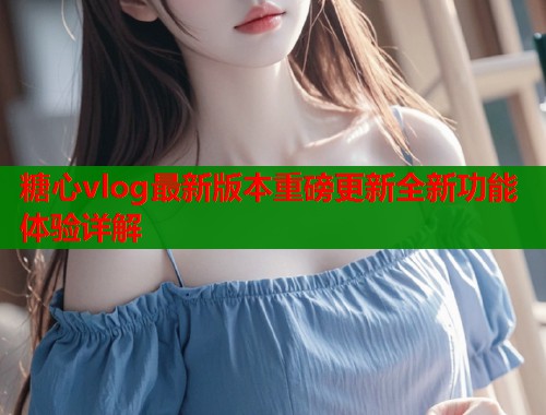 糖心vlog最新版本重磅更新全新功能体验详解