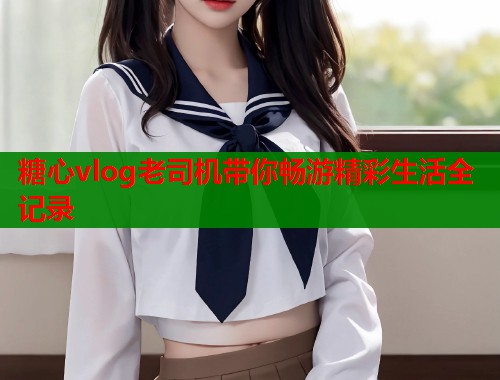 糖心vlog老司机带你畅游精彩生活全记录