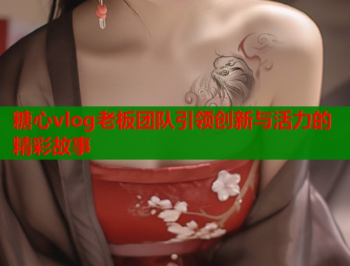 糖心vlog老板团队引领创新与活力的精彩故事
