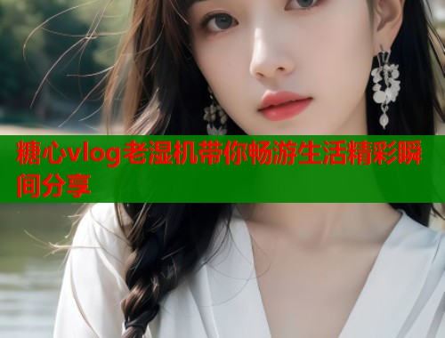 糖心vlog老湿机带你畅游生活精彩瞬间分享