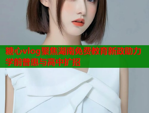 糖心vlog聚焦湖南免费教育新政助力学前普惠与高中扩招