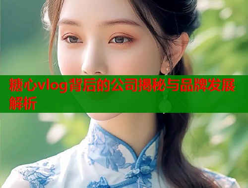 糖心vlog背后的公司揭秘与品牌发展解析