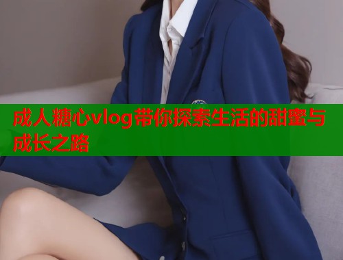 成人糖心vlog带你探索生活的甜蜜与成长之路