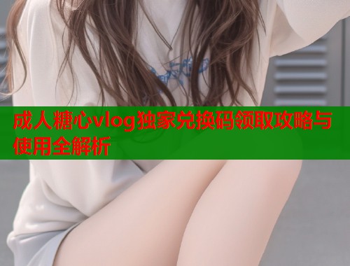 成人糖心vlog独家兑换码领取攻略与使用全解析