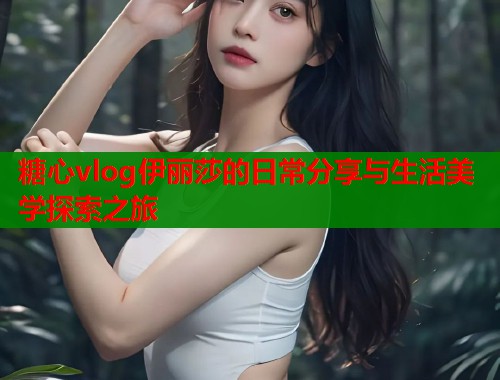 糖心vlog伊丽莎的日常分享与生活美学探索之旅