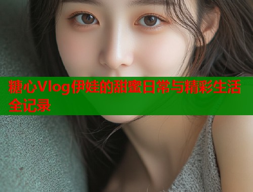 糖心Vlog伊娃的甜蜜日常与精彩生活全记录