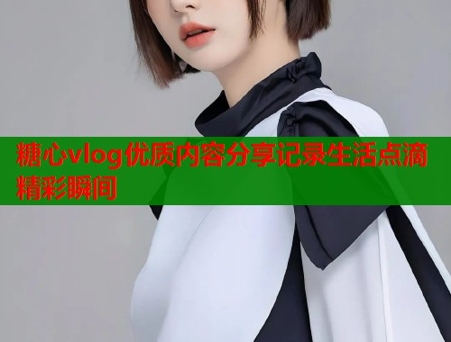 糖心vlog优质内容分享记录生活点滴精彩瞬间