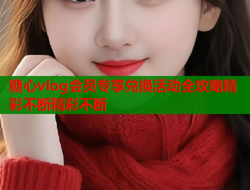 糖心vlog会员专享兑换活动全攻略精彩不断精彩不断