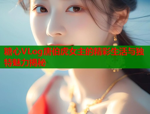 糖心VLog唐伯虎女主的精彩生活与独特魅力揭秘