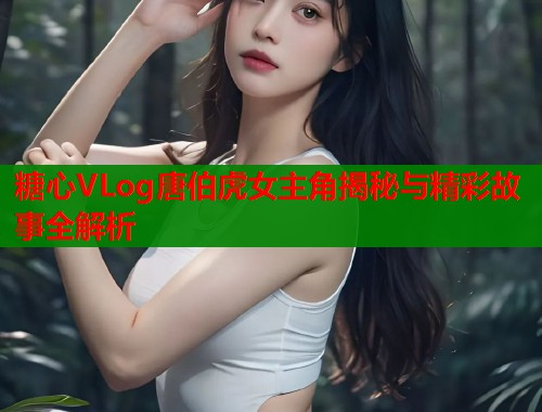 糖心VLog唐伯虎女主角揭秘与精彩故事全解析