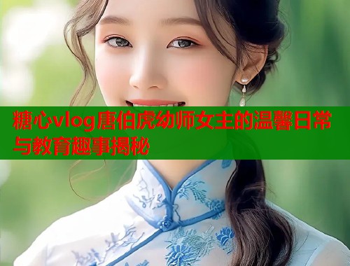 糖心vlog唐伯虎幼师女主的温馨日常与教育趣事揭秘
