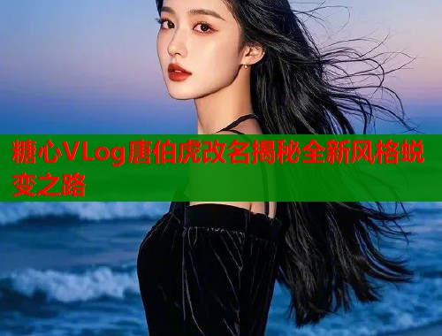 糖心VLog唐伯虎改名揭秘全新风格蜕变之路