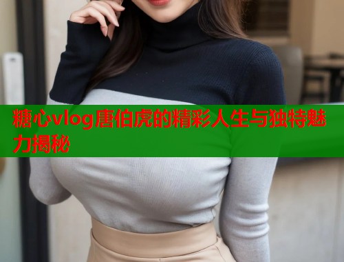 糖心vlog唐伯虎的精彩人生与独特魅力揭秘