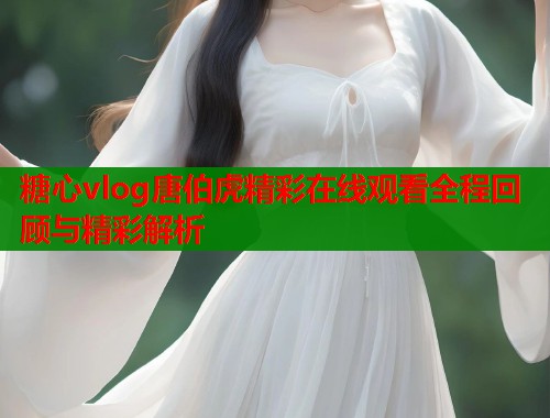 糖心vlog唐伯虎精彩在线观看全程回顾与精彩解析
