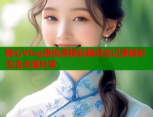糖心Vlog唐伯虎精彩瞬间全记录精彩生活点滴分享