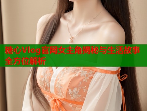 糖心Vlog官网女主角揭秘与生活故事全方位解析