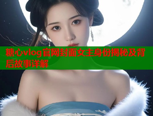 糖心vlog官网封面女主身份揭秘及背后故事详解