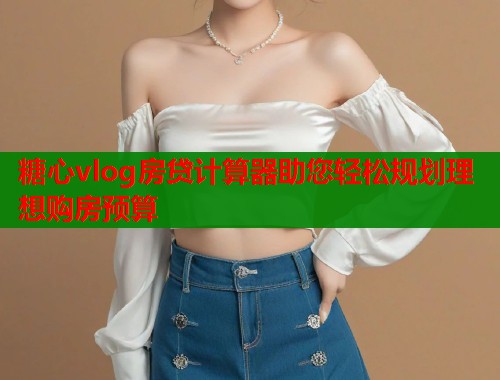糖心vlog房贷计算器助您轻松规划理想购房预算