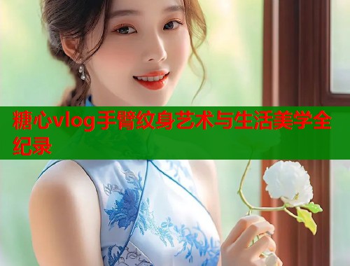 糖心vlog手臂纹身艺术与生活美学全纪录