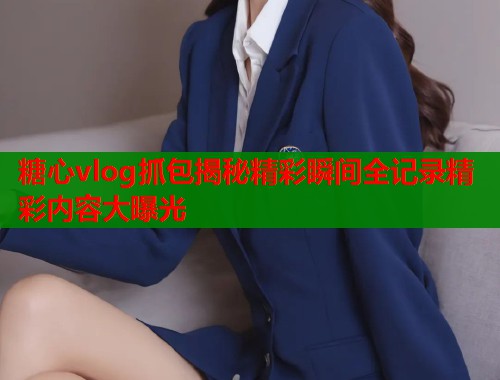 糖心vlog抓包揭秘精彩瞬间全记录精彩内容大曝光  第2张