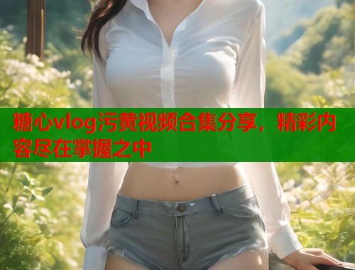 糖心vlog污黄视频合集分享，精彩内容尽在掌握之中  第2张
