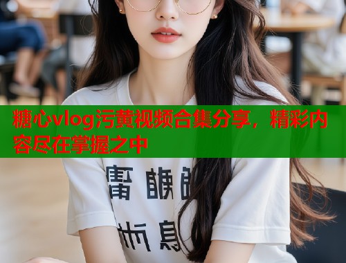 糖心vlog污黄视频合集分享，精彩内容尽在掌握之中