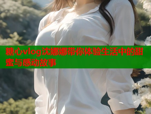 糖心vlog沈娜娜带你体验生活中的甜蜜与感动故事