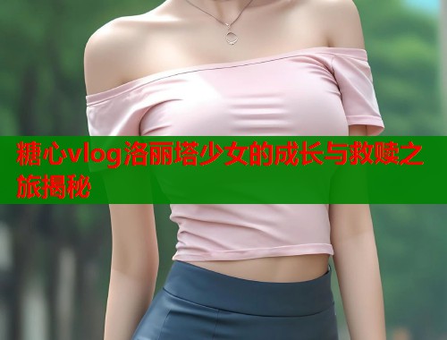 糖心vlog洛丽塔少女的成长与救赎之旅揭秘