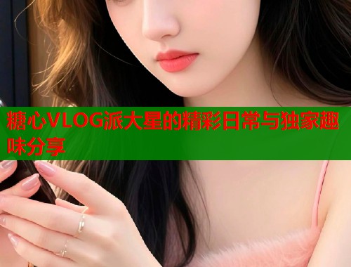 糖心VLOG派大星的精彩日常与独家趣味分享