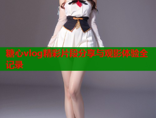 糖心vlog精彩片段分享与观影体验全记录
