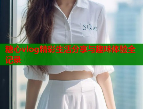 糖心vlog精彩生活分享与趣味体验全记录