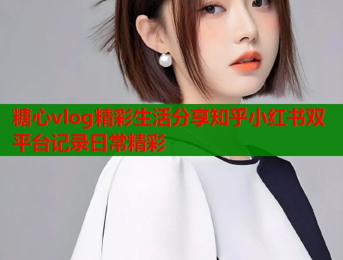 糖心vlog精彩生活分享知乎小红书双平台记录日常精彩