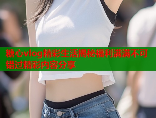 糖心vlog精彩生活揭秘福利满满不可错过精彩内容分享