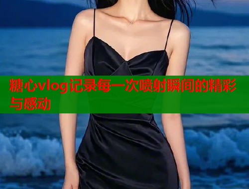 糖心vlog记录每一次喷射瞬间的精彩与感动