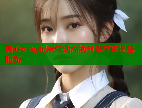 糖心vlog记录生活点滴分享甜蜜温馨时光