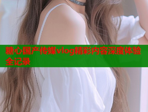 糖心国产传媒vlog精彩内容深度体验全记录  第2张
