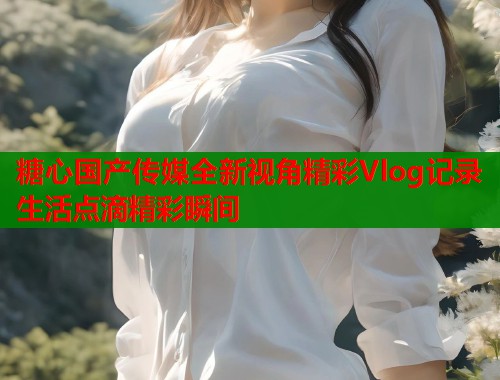 糖心国产传媒全新视角精彩Vlog记录生活点滴精彩瞬间
