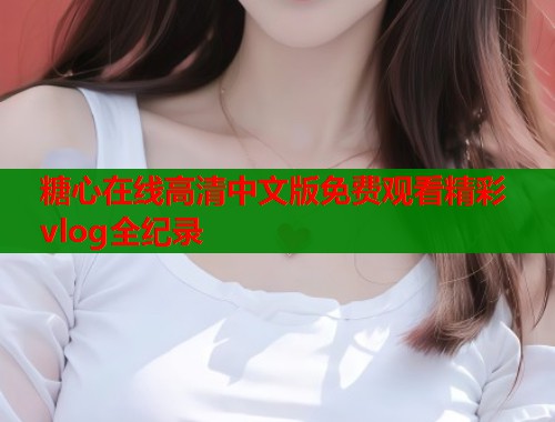 糖心在线高清中文版免费观看精彩vlog全纪录