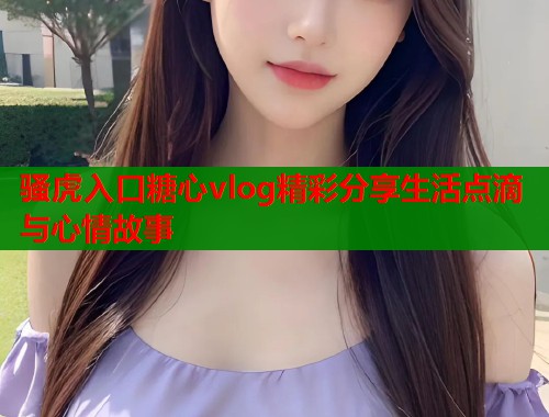 骚虎入口糖心vlog精彩分享生活点滴与心情故事