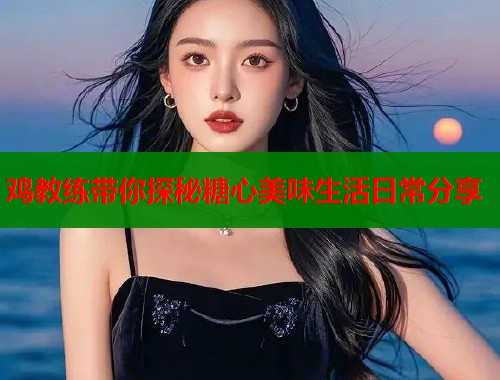 鸡教练带你探秘糖心美味生活日常分享  第2张