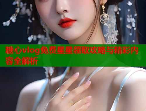 糖心vlog免费星星领取攻略与精彩内容全解析