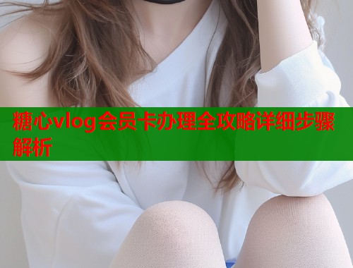 糖心vlog会员卡办理全攻略详细步骤解析