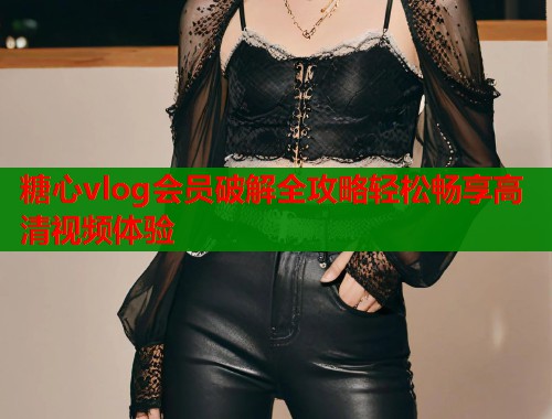 糖心vlog会员破解全攻略轻松畅享高清视频体验
