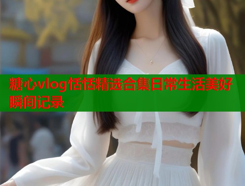 糖心vlog恬恬精选合集日常生活美好瞬间记录