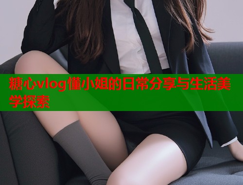 糖心vlog懂小姐的日常分享与生活美学探索