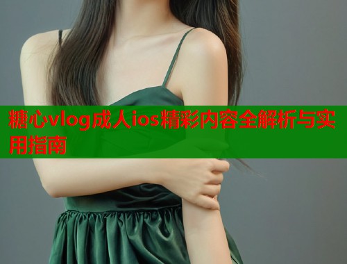 糖心vlog成人ios精彩内容全解析与实用指南