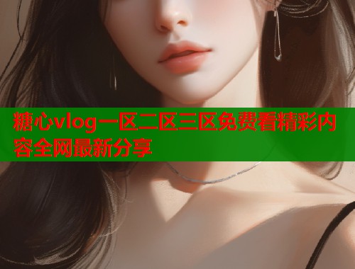 糖心vlog一区二区三区免费看精彩内容全网最新分享