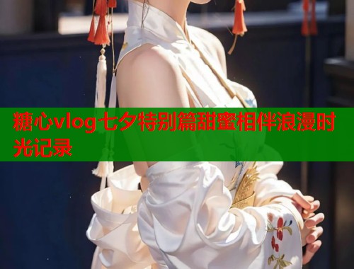 糖心vlog七夕特别篇甜蜜相伴浪漫时光记录